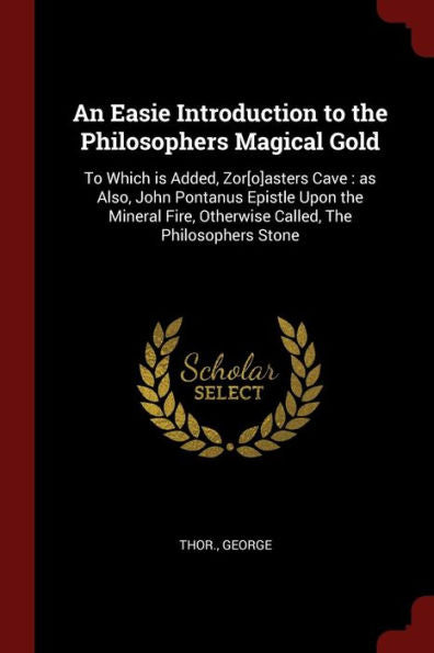 An Easie Introduction To The Philosophers Magical Gold: To Which Is Added, Zor[O]Asters Cave: As Also, John Pontanus Epistle Upon The Mineral Fire, Otherwise Called, The Philosophers Stone