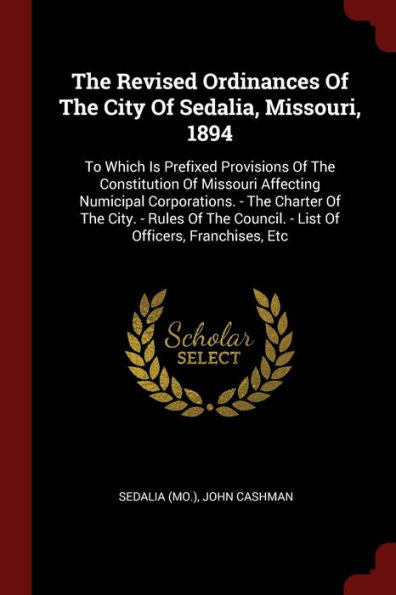 The Revised Ordinances Of The City Of Sedalia, Missouri, 1894: To Which Is Prefixed Provisions Of The Constitution Of Missouri Affecting Numicipal ... Council. - List Of Officers, Franchises, Etc
