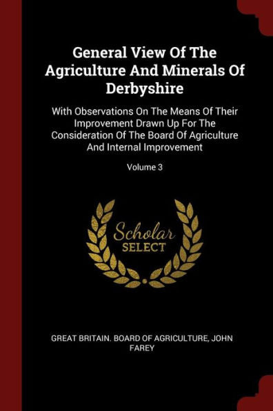 General View Of The Agriculture And Minerals Of Derbyshire: With Observations On The Means Of Their Improvement Drawn Up For The Consideration Of The ... And Internal Improvement; Volume 3