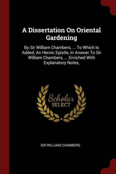 A Dissertation On Oriental Gardening: By Sir William Chambers, ... To Which Is Added, An Heroic Epistle, In Answer To Sir William Chambers, ... Enriched With Explanatory Notes,