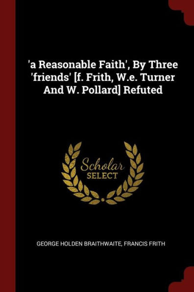 'A Reasonable Faith', By Three 'Friends' [F. Frith, W.E. Turner And W. Pollard] Refuted