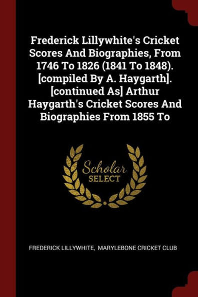 Frederick Lillywhite'S Cricket Scores And Biographies, From 1746 To 1826 (1841 To 1848). [Compiled By A. Haygarth]. [Continued As] Arthur Haygarth'S Cricket Scores And Biographies From 1855 To