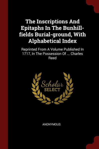 The Inscriptions And Epitaphs In The Bunhill-Fields Burial-Ground, With Alphabetical Index: Reprinted From A Volume Published In 1717, In The Possession Of ... Charles Reed