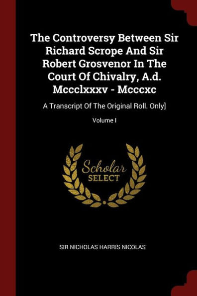 The Controversy Between Sir Richard Scrope And Sir Robert Grosvenor In The Court Of Chivalry, A.D. Mccclxxxv - Mcccxc: A Transcript Of The Original Roll. Only]; Volume I