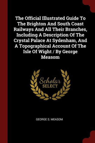 The Official Illustrated Guide To The Brighton And South Coast Railways And All Their Branches, Including A Description Of The Crystal Palace At ... Of The Isle Of Wight / By George Measom