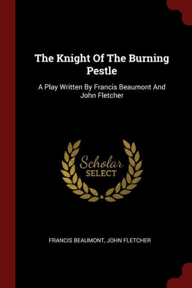 The Knight Of The Burning Pestle: A Play Written By Francis Beaumont And John Fletcher