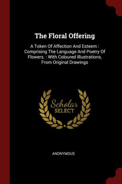 The Floral Offering: A Token Of Affection And Esteem: Comprising The Language And Poetry Of Flowers.: With Coloured Illustrations, From Original Drawings