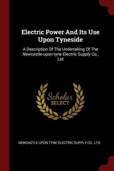 Electric Power And Its Use Upon Tyneside: A Description Of The Undertaking Of The Newcastle-Upon-Tyne Electric Supply Co., Ltd