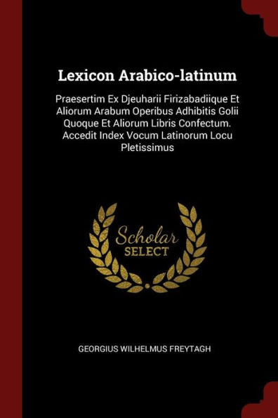 Lexicon Arabico-Latinum: Praesertim Ex Djeuharii Firizabadiique Et Aliorum Arabum Operibus Adhibitis Golii Quoque Et Aliorum Libris Confectum. Accedit Index Vocum Latinorum Locu Pletissimus