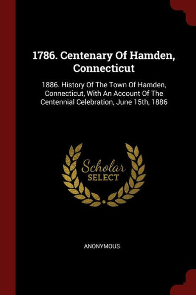 1786. Centenary Of Hamden, Connecticut: 1886. History Of The Town Of Hamden, Connecticut, With An Account Of The Centennial Celebration, June 15Th, 1886