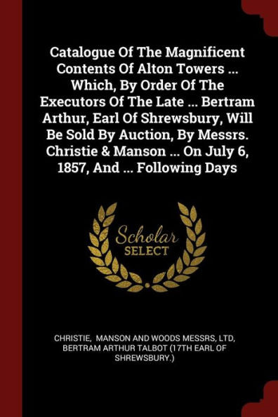 Catalogue Of The Magnificent Contents Of Alton Towers ... Which, By Order Of The Executors Of The Late ... Bertram Arthur, Earl Of Shrewsbury, Will Be ... ... On July 6, 1857, And ... Following Days