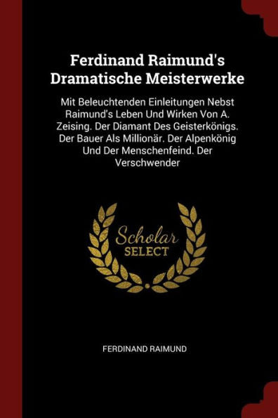 Ferdinand Raimund'S Dramatische Meisterwerke: Mit Beleuchtenden Einleitungen Nebst Raimund'S Leben Und Wirken Von A. Zeising. Der Diamant Des ... Und Der Menschenfeind. Der Verschwender