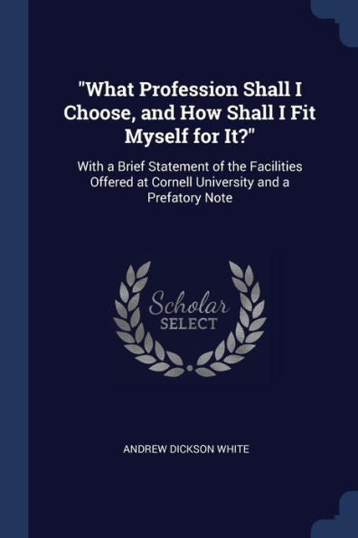 What Profession Shall I Choose, And How Shall I Fit Myself For It?: With A Brief Statement Of The Facilities Offered At Cornell University And A Prefatory Note