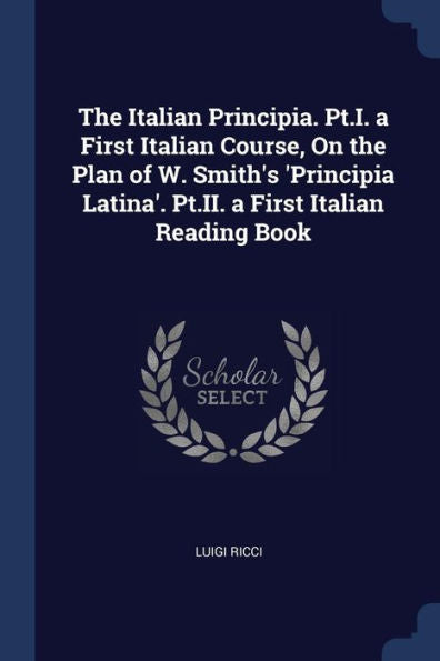 The Italian Principia. Pt.I. A First Italian Course, On The Plan Of W. Smith'S 'Principia Latina'. Pt.Ii. A First Italian Reading Book