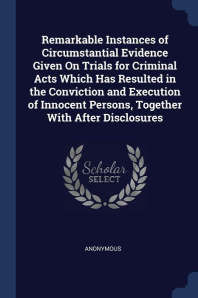 Remarkable Instances Of Circumstantial Evidence Given On Trials For Criminal Acts Which Has Resulted In The Conviction And Execution Of Innocent Persons, Together With After Disclosures