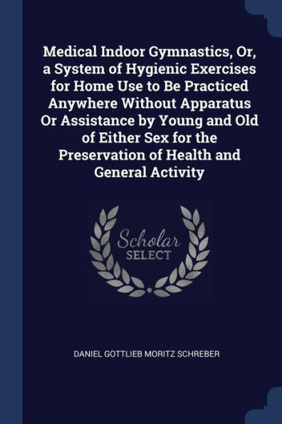 Medical Indoor Gymnastics, Or, A System Of Hygienic Exercises For Home Use To Be Practiced Anywhere Without Apparatus Or Assistance By Young And Old ... Preservation Of Health And General Activity