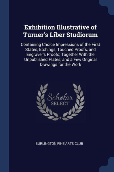 Exhibition Illustrative Of Turner'S Liber Studiorum: Containing Choice Impressions Of The First States, Etchings, Touched Proofs, And Engraver'S ... And A Few Original Drawings For The Work