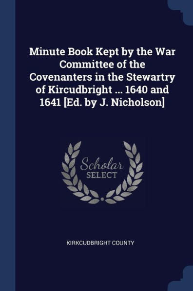Minute Book Kept By The War Committee Of The Covenanters In The Stewartry Of Kircudbright ... 1640 And 1641 [Ed. By J. Nicholson]