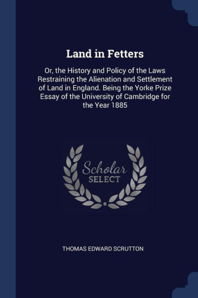 Land In Fetters: Or, The History And Policy Of The Laws Restraining The Alienation And Settlement Of Land In England. Being The Yorke Prize Essay Of The University Of Cambridge For The Year 1885