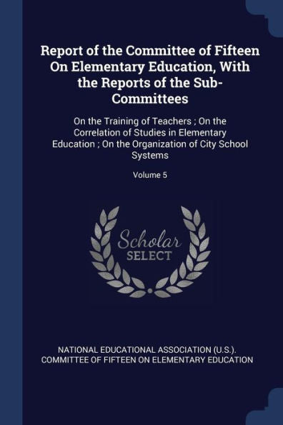 Report Of The Committee Of Fifteen On Elementary Education, With The Reports Of The Sub-Committees: On The Training Of Teachers; On The Correlation Of ... Organization Of City School Systems; Volume 5