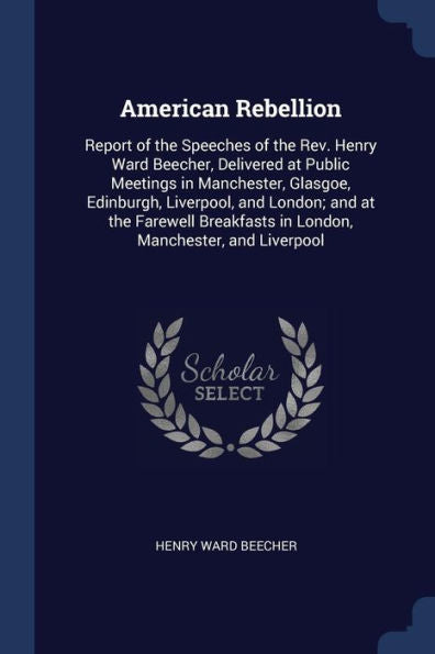 American Rebellion: Report Of The Speeches Of The Rev. Henry Ward Beecher, Delivered At Public Meetings In Manchester, Glasgoe, Edinburgh, Liverpool, ... In London, Manchester, And Liverpool