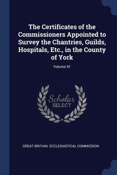 The Certificates Of The Commissioners Appointed To Survey The Chantries, Guilds, Hospitals, Etc., In The County Of York; Volume 91