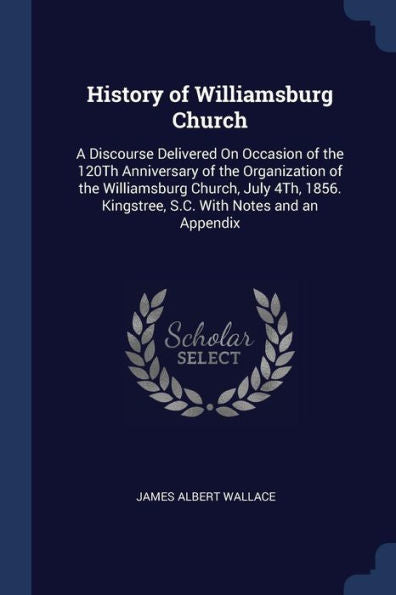 History Of Williamsburg Church: A Discourse Delivered On Occasion Of The 120Th Anniversary Of The Organization Of The Williamsburg Church, July 4Th, 1856. Kingstree, S.C. With Notes And An Appendix