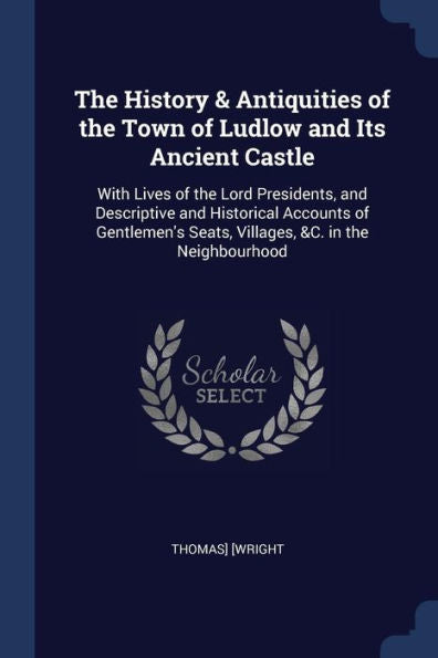 The History & Antiquities Of The Town Of Ludlow And Its Ancient Castle: With Lives Of The Lord Presidents, And Descriptive And Historical Accounts Of ... Seats, Villages, &C. In The Neighbourhood