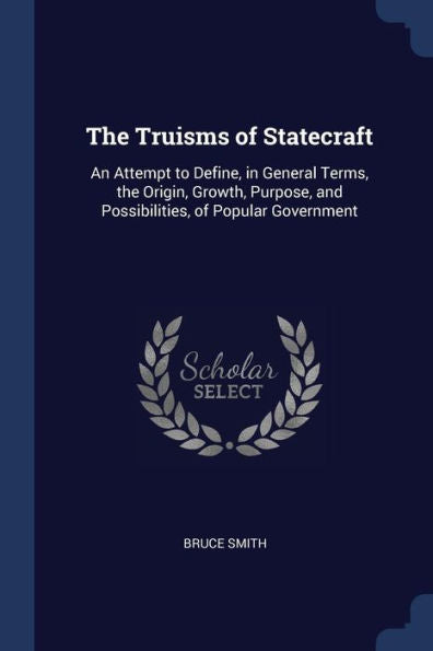 The Truisms Of Statecraft: An Attempt To Define, In General Terms, The Origin, Growth, Purpose, And Possibilities, Of Popular Government