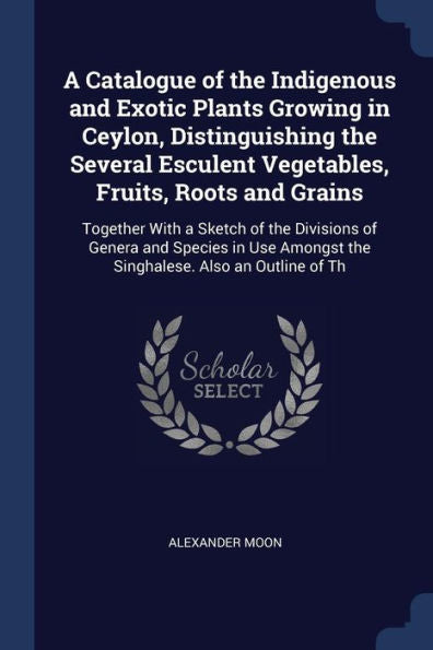A Catalogue Of The Indigenous And Exotic Plants Growing In Ceylon, Distinguishing The Several Esculent Vegetables, Fruits, Roots And Grains: Together ... Amongst The Singhalese. Also An Outline Of Th