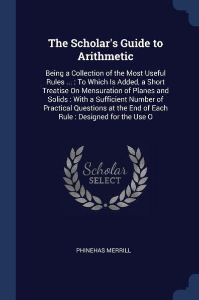 The Scholar'S Guide To Arithmetic: Being A Collection Of The Most Useful Rules ...: To Which Is Added, A Short Treatise On Mensuration Of Planes And ... The End Of Each Rule: Designed For The Use O