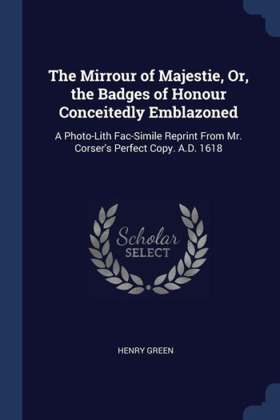 The Mirrour Of Majestie, Or, The Badges Of Honour Conceitedly Emblazoned: A Photo-Lith Fac-Simile Reprint From Mr. Corser'S Perfect Copy. A.D. 1618