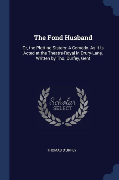 The Fond Husband: Or, The Plotting Sisters: A Comedy. As It Is Acted At The Theatre-Royal In Drury-Lane. Written By Tho. Durfey, Gent
