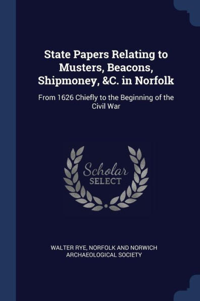 State Papers Relating To Musters, Beacons, Shipmoney, &C. In Norfolk: From 1626 Chiefly To The Beginning Of The Civil War