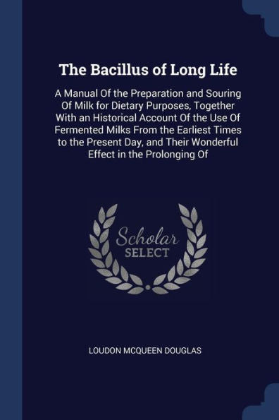 The Bacillus Of Long Life: A Manual Of The Preparation And Souring Of Milk For Dietary Purposes, Together With An Historical Account Of The Use Of ... Their Wonderful Effect In The Prolonging Of