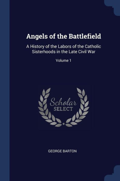 Angels Of The Battlefield: A History Of The Labors Of The Catholic Sisterhoods In The Late Civil War; Volume 1
