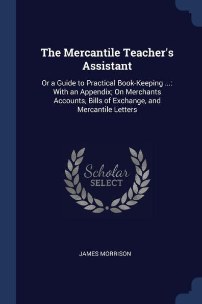 The Mercantile Teacher'S Assistant: Or A Guide To Practical Book-Keeping ...: With An Appendix; On Merchants Accounts, Bills Of Exchange, And Mercantile Letters