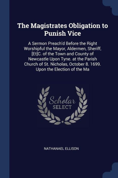 The Magistrates Obligation To Punish Vice: A Sermon Preach'D Before The Right Worshipful The Mayor, Aldermen, Sheriff, [Et]C. Of The Town And County ... October 8. 1699. Upon The Election Of The Ma