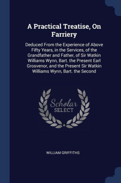 A Practical Treatise, On Farriery: Deduced From The Experience Of Above Fifty Years, In The Services, Of The Grandfather And Father, Of Sir Watkin ... Sir Watkin Williams Wynn, Bart. The Second