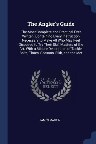 The Angler'S Guide: The Most Complete And Practical Ever Written. Containing Every Instruction Necessary To Make All Who May Feel Disposed To Try ... Baits, Times, Seasons, Fish, And The Met