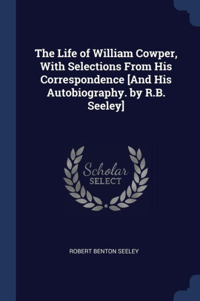 The Life Of William Cowper, With Selections From His Correspondence [And His Autobiography. By R.B. Seeley]