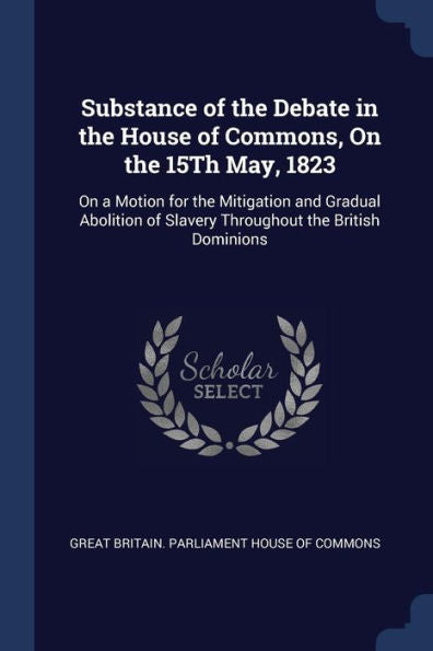 Substance Of The Debate In The House Of Commons, On The 15Th May, 1823: On A Motion For The Mitigation And Gradual Abolition Of Slavery Throughout The British Dominions