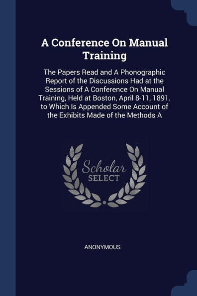 A Conference On Manual Training: The Papers Read And A Phonographic Report Of The Discussions Had At The Sessions Of A Conference On Manual Training, ... Account Of The Exhibits Made Of The Methods A