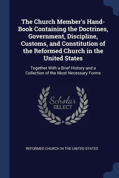 The Church Member'S Hand-Book Containing The Doctrines, Government, Discipline, Customs, And Constitution Of The Reformed Church In The United States: ... And A Collection Of The Most Necessary Forms