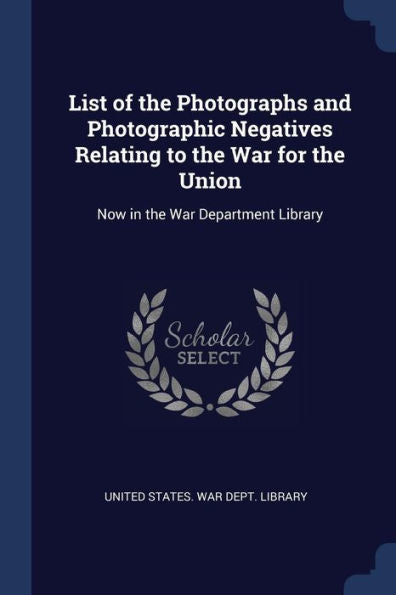 List Of The Photographs And Photographic Negatives Relating To The War For The Union: Now In The War Department Library