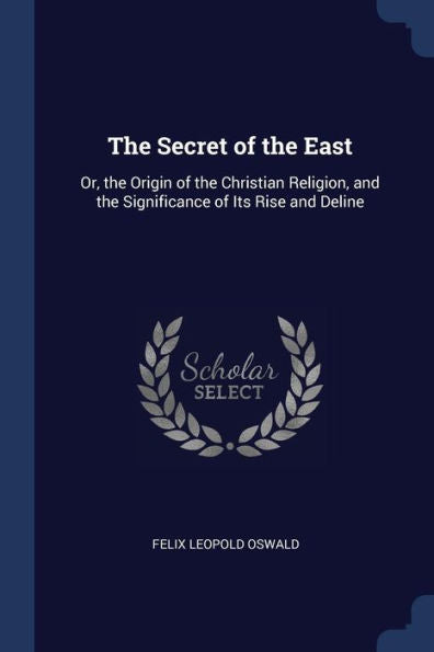The Secret Of The East: Or, The Origin Of The Christian Religion, And The Significance Of Its Rise And Deline