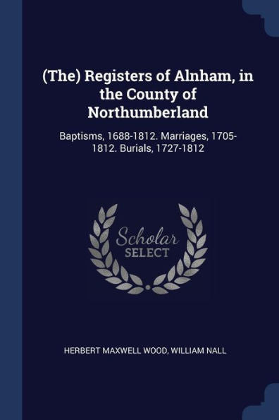 (The) Registers Of Alnham, In The County Of Northumberland: Baptisms, 1688-1812. Marriages, 1705-1812. Burials, 1727-1812