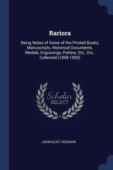 Rariora: Being Notes Of Some Of The Printed Books, Manuscripts, Historical Documents, Medals, Engravings, Pottery, Etc., Etc., Collected (1858-1900)
