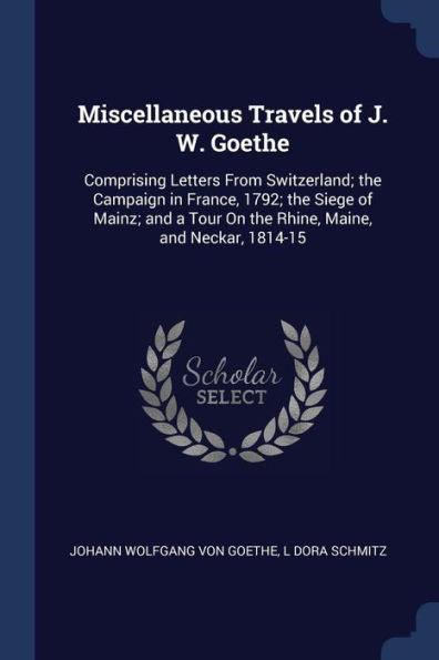 Miscellaneous Travels Of J. W. Goethe: Comprising Letters From Switzerland; The Campaign In France, 1792; The Siege Of Mainz; And A Tour On The Rhine, Maine, And Neckar, 1814-15