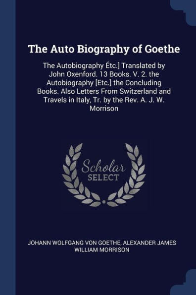 The Auto Biography Of Goethe: The Autobiography ?tc.] Translated By John Oxenford. 13 Books. V. 2. The Autobiography [Etc.] The Concluding Books. Also ... In Italy, Tr. By The Rev. A. J. W. Morrison